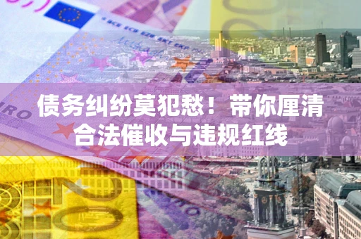 济南债务纠纷莫犯愁！带你厘清合法催收与违规红线