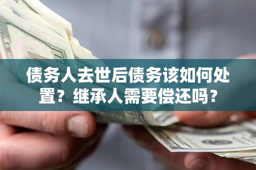 济南债务人去世后债务该如何处置？继承人需要偿还吗？