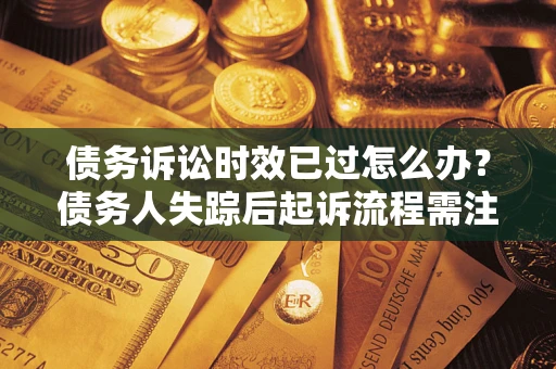 济南债务诉讼时效已过怎么办？债务人失踪后起诉流程需注意什么？