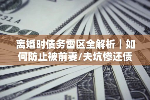 济南离婚时债务雷区全解析｜如何防止被前妻/夫坑惨还债？